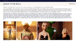 UX DISCOVERY NO.10 UX TREND
SOURCE :
1. ONTACT SERVICE
이탈리아 스트리트웨어 브랜드 GCDS (God Can't Destroy Streetwear)는 가상 런웨이를 통해 2021년 봄 컬렉션을 공개했다.
GCDS는 로스앤젤레스 엔지니어링 회사인 Emblematic과 파트너십을 맺고 런웨이 쇼뿐만 아니라 게임 룸, 아바타 소셜 공간 등 본 무대 외에 다양하게 참여할 수 있는 디
지털 플랫폼을 만들었다. 의상은 세부적인 이음새, 로고부터 해서 패브릭 움직임까지 사실적으로 재현했고 헤어 및 메이크업 디자인은 실제 패션쇼 무대 전문가들에게
맡겼다. 그리고 실제 모델과 유명인들을 모델링하여 관객으로 놓고 무대를 연출하여 실제 패션쇼와 유사하게 꾸몄다. 가상 런웨이가 끝난 후에는 시청자들이 GCDS 팀과
이야기를 나눌 수 있도록 하였고 단편 영화 상영에 참여하거나 아바타와 함께 게임을 하는 등 다양하게 준비한 프로그램에 참여할 수 있었다.
영상을 보게 되면 옷 그래픽만큼은 굉장히 섬세하고 사실적으로 그려냈음을 알 수 있다. 뿐만 아니라 모델이나 참여하는 연예인들을 실제 신체 치수와 똑같이 모델링 한
것을 비롯해 패션쇼에서 이루어지는 활동들의 대안으로 제작진과의 토크나 영화상영, 게임 참가 등 온라인으로 가능한 다양한 대안들을 제시했다는 점이 인상적이다. 기
술의 발전이 뒤따른다면 시청자들도 VR/AR 헤드셋을 통해 직접 현장에 참여하는 방법도 가능할 것이다. 가상의 옷이기에 그래픽으로 전달되는 한계는 분명 존재했다.
하지만 옷을 실제처럼 실감나게 표현하는 것 보다 옷을 그래픽으로 구현한 것 자체에 의미가 있어 보인다. 많은 패션브랜드들이 촬영 영상을 온라인으로 제공하는 방식
을 취한 것에 비해 그래픽을 활용하여 가상의 런웨이 현장을 구현한 것은 모험적인 시도이다. 앞으로 패션 브랜드들이 온택트 상황을 어떻게 맞이할 것인지 귀추가 주목
된다.
GCDS의 디지털 패션쇼
GCDS, FF CHANNEL
 