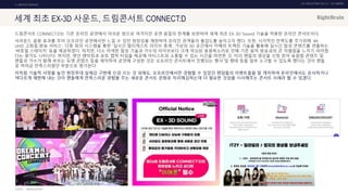 UX DISCOVERY NO.10 UX TREND
SOURCE :
1. ONTACT SERVICE
세계 최초 EX-3D 사운드, 드림콘서트 CONNECT:D
드림콘서트 CONNECT:D는 기존 온라인 공연에서 아쉬운 점으로 여겨지던 공연 음질의 한계를 보완하여 세계 최초 EX-3D Sound 기술을 적용한 온라인 콘서트이다.
서라운드 음향 효과를 주어 오프라인 공연에서만 느낄 수 있던 현장감을 재현하여 온라인 관객들의 몰입도를 높이고자 했다. 또한, 시각적인 만족도를 주기위해 ‘4K
UHD 고화질 방송 서비스’, 다중 회의 시스템을 통한 ‘실시간 멀티캐스트 라이브 중계’, 가상의 3D 공간에서 카메라 트랙킹 기술을 활용해 실시간 합성 콘텐츠를 연출하는
‘버츄얼 스테이지’ 등을 제공하였다. 하지만, 다소 어색한 합성 기술과 가수의 라이브보다 크게 믹싱된 응원목소리로 인해 기존 음악 방송과의 큰 차별점을 느끼기 어려웠
다는 평가도 나타난다. 하지만, 랜선 팬미팅과 포토 캡쳐 타임을 제공해 아티스트와 소통할 수 있는 시간을 마련한 것, 미리 팬들의 영상을 신청 받아 응원법 콘텐츠 및
팬들과 가수가 함께 부르는 듀엣 콘텐츠 등을 제작하여 공연에 구성한 것은 오프라인 콘서트에서 진행되는 행사 및 행태 등을 일부 소구할 수 있도록 했다는 것이 팬들
로 하여금 만족스러웠던 부분으로 평가된다.
이처럼 기술적 사양을 높인 현장무대 실제감 구현에 신경 쓰는 것 외에도, 오프라인에서만 경험할 수 있었던 팬덤들의 이벤트들을 잘 캐치하여 온라인에서도 유사하거나
색다르게 재현해 내는 것이 팬들에게 만족스러운 경험을 주는 새로운 콘서트 문화로 자리매김하는데 더 필요한 것임을 시사해주는 콘서트 사례라 할 수 있겠다.
DREAMCONCERT
 