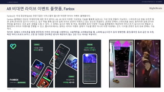 UX DISCOVERY NO.10 UX TREND
SOURCE :
1. ONTACT SERVICE
AR 비대면 라이브 이벤트 플랫폼, Fanbox
Fanbox는 국내 증강현실(AR) 전문기업인 시어스랩이 출시한 비대면 라이브 이벤트 플랫폼이다.
Fanbox 플랫폼은 대규모 무대장치에 대한 투자 없이도 AR, XR 등의 다양한 가상현실 기술을 활용해 실감나는 가상 무대 연출이 가능하다. 스마트폰으로 방을 비추면 화
면 상에 콘서트장 입구가 나타나고, 입구 쪽을 향해 걸으면 실제 라이브 공연이 이뤄지고 있는 공간과 연결된다. 공연장 안에서 스마트폰을 360도 움직이면 실제 콘서트
현장을 둘러보는 것과 같은 경험을 누릴 수 있다. 그 외에도 실시간 채팅 및 투표, 화상통화 등의 다양한 기능을 플랫폼에서 제공하여 아티스트가 실시간으로 팬들과 소
통하면서 라이브 이벤트를 진행할 수 있고, 웹사이트에서는 원하는 라이브 이벤트 결제가 가능할 뿐만 아니라 티켓 이외에도 굿즈, 디지털 콘텐츠 등의 유료 판매도 가능
하다.
하지만, 집에서 스마트폰을 통해 편안하게 가까이 라이브를 시청한다는 사용맥락을 고려해보았을 때, 소파에 눕는다든지 등의 방향전환, 줌인/줌아웃 등과 같은 뷰 조정,
특정 아티스트로의 포커스 고정 등 다양한 인터랙션 방식이 제공되지 않는 것은 다소 아쉬운 부분이다.
FANBOX
 