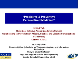 “Predictive & Preventive
                      Personalized Medicine”

                                   Invited Talk
               Right Care Initiative Annual Leadership Summit
Collaborating to Prevent Heart Attacks, Strokes, and Diabetic Complications
                                  UC Berkeley
                                October 1, 2012

                                    Dr. Larry Smarr
       Director, California Institute for Telecommunications and Information
                                       Technology
                              Harry E. Gruber Professor,
                    Dept. of Computer Science and Engineering
                                                                               1
                        Jacobs School of Engineering, UCSD
 