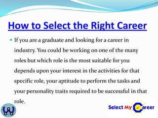 How to Select the Right Career
 If you are a graduate and looking for a career in
  industry. You could be working on one of the many
  roles but which role is the most suitable for you
  depends upon your interest in the activities for that
  specific role, your aptitude to perform the tasks and
  your personality traits required to be successful in that
  role.
 