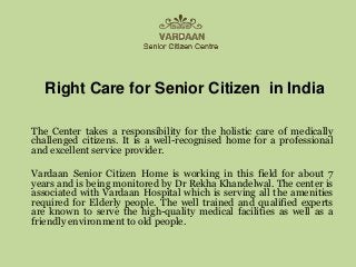 Right Care for Senior Citizen in India
The Center takes a responsibility for the holistic care of medically
challenged citizens. It is a well-recognised home for a professional
and excellent service provider.
Vardaan Senior Citizen Home is working in this field for about 7
years and is being monitored by Dr Rekha Khandelwal. The center is
associated with Vardaan Hospital which is serving all the amenities
required for Elderly people. The well trained and qualified experts
are known to serve the high-quality medical facilities as well as a
friendly environment to old people.
 