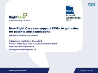 Commissioning for Value



How Right Care can support CCGs to get value
for patents and populations
Professor David Colin-Thomé

Independent Health Care Consultant
Member of the Right Care team, Department of Health
www.dctconsultingltd.co.uk
david@dctconsultingltd.co.uk




                                                      Copyright 2011 Right Care
 