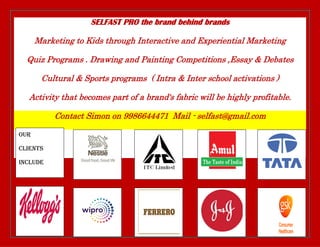 SELFAST PRO the brand behind brands
Marketing to Kids through Interactive and Experiential Marketing
Quiz Programs . Drawing and Painting Competitions ,Essay & Debates
Cultural & Sports programs ( Intra & Inter school activations )
Activity that becomes part of a brand's fabric will be highly profitable.
Contact Simon on 9986644471 Mail - selfast@gmail.com
Our
Clients
include
 