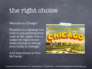 the right choice
    Welcome to Chicago!

    Whether you already live
    here or are arriving from
    near or far, make sure to
    make the right choice
    when buying or selling
    your home in Chicago.

    And that choice is Tom
    McCarey.


Licensed to Sell Real Estate in IL . @properties . 773.848.9241 . www.TheRealEstateLoungeChicago.com
 