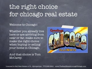 the right choice
    for chicago real estate
    Welcome to Chicago!

    Whether you already live
    here or are arriving from
    near or far, make sure to
    make the right choice
    when buying or selling
    your home in Chicago.

    And that choice is Tom
    McCarey.

Licensed to Sell Real Estate in IL . @properties . 773.848.9241 . www.TheRealEstateLoungeChicago.com
 