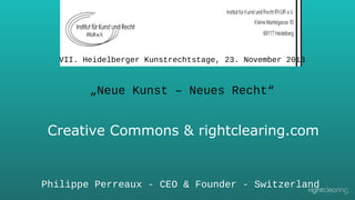 VII. Heidelberger Kunstrechtstage, 23. November 2013

„Neue Kunst – Neues Recht“

Creative Commons & rightclearing.com

Philippe Perreaux - CEO & Founder - Switzerland

 