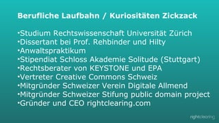 Berufliche Laufbahn / Kuriositäten Zickzack
• 
• 
• 
• 
• 
• 
• 
• 
• 

Studium Rechtswissenschaft Universität Zürich
Dissertant bei Prof. Rehbinder und Hilty
Anwaltspraktikum
Stipendiat Schloss Akademie Solitude (Stuttgart)
Rechtsberater von KEYSTONE und EPA
Vertreter Creative Commons Schweiz
Mitgründer Schweizer Verein Digitale Allmend
Mitgründer Schweizer Stifung public domain project
Gründer und CEO rightclearing.com

 