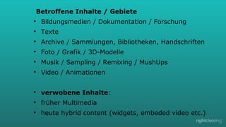 Betroffene Inhalte / Gebiete
l 

Bildungsmedien / Dokumentation / Forschung

l 

Texte

l 

Archive / Sammlungen, Bibliotheken, Handschriften

l 

Foto / Grafik / 3D-Modelle

l 

Musik / Sampling / Remixing / MushUps

l 

Video / Animationen

l 

verwobene Inhalte:

l 

früher Multimedia

l 

heute hybrid content (widgets, embeded video etc.)

 
