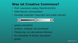 Was ist Creative Commons?
l 

Prof. Lawrence Lessig (Stanford/USA)

l 

Alternatives Lizenzsystem

l 

Konzept zwischen Copyright and public domain

l 

global einheitlich

l 

einfach, modular mit Symbolen

l 

Förderung von derivativen Werken

l 

für Hersteller & Nutzer konzipiert

l 

gratis

 