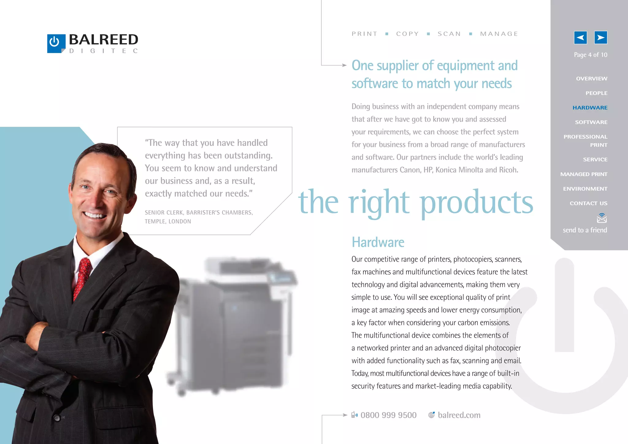 PRINT          COPY           SCAN           MANAGE


                                                                                                             Page 4 of 10
                                          One supplier of equipment and
                                                                                                             OV E RV IEW
                                          software to match your needs                                           P EOP LE

                                          Doing business with an independent company means                  H AR DWARE

                                          that after we have got to know you and assessed                    S O F T W A RE

                                          your requirements, we can choose the perfect system            PROFESSIONAL
“The way that you have handled            for your business from a broad range of manufacturers                    P RI N T

everything has been outstanding.          and software. Our partners include the world’s leading                S E RV I CE
You seem to know and understand           manufacturers Canon, HP, Konica Minolta and Ricoh.             MANAGED PRINT
our business and, as a result,
                                                                                                         E NV IRONMENT
exactly matched our needs.”
SENIOR CLERK, BARRISTER’S CHAMBERS,
TEMPLE, LONDON
                                      the right products                                                   C ONTACT US




                                                                                                         send to a friend
                                          Hardware
                                          Our competitive range of printers, photocopiers, scanners,
                                          fax machines and multifunctional devices feature the latest
                                          technology and digital advancements, making them very
                                          simple to use. You will see exceptional quality of print
                                          image at amazing speeds and lower energy consumption,
                                          a key factor when considering your carbon emissions.
                                          The multifunctional device combines the elements of
                                          a networked printer and an advanced digital photocopier
                                          with added functionality such as fax, scanning and email.
                                          Today, most multifunctional devices have a range of built-in
                                          security features and market-leading media capability.


                                             0800 999 9500              balreed.com
 