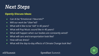 Next Steps
● Can AI be “Emotional / Neurotic?”
● Will our work be “Uber”ed?
● What will it like to be “old” in 40 years?
● What will Pop Music sound like in 40 years?
● What will happen when our bodies are constantly wired?
● What will cars and transportation look like?
● How will we dress?
● What will the day-to-day effects of Climate Change look like?
Openly Discuss Ideas:
 