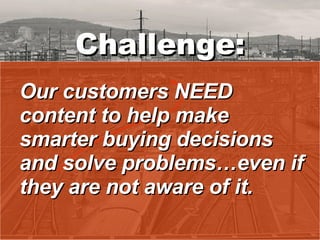 Challenge: Our customers NEED content to help make smarter buying decisions and solve problems…even if they are not aware of it. 
