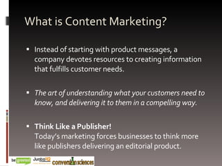 What is Content Marketing? Instead of starting with product messages, a company devotes resources to creating information that fulfills customer needs. The art of understanding what your customers need to know, and delivering it to them in a compelling way. Think Like a Publisher! Today’s marketing forces businesses to think more like publishers delivering an editorial product. 