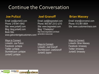 Joe Pulizzi Joel Granoff Continue the Conversation Brian Massey Email: joe@junta42.com Phone: 216-941-5842 Site: www.junta42.com Blog: blog.junta42.com Book Site: www.getcontentgetcustomers.com/ Ways to Connect: LinkedIn: Joe Pulizzi Facebook: juntajoe Twitter: juntajoe StumbleUpon: juntajoe Junta42: juntajoe Email: joel@begreeted.com Phone: 800.587.2312 x210  Site: www.begreeted.com Blog: “Chatalytics” http://www.begreeted.com/lead-generation-resources/ Ways to Connect: LinkedIn: Joel Granoff StumbleUpon: JoelGranoff Junta42: jsgran Email: brian@conversci.com Phone: 512.961.6604 Site: www.customerchaos.com Ways to Connect: LinkedIn: Brian Massey Facebook: bmassey Twitter: bmassey Junta42: bmassey 
