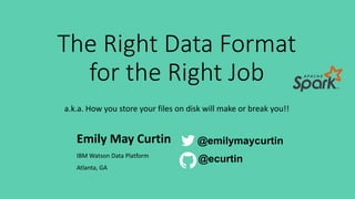 The Right Data Format
for the Right Job
a.k.a. How you store your files on disk will make or break you!!
Emily May Curtin
IBM Watson Data Platform
Atlanta, GA
@emilymaycurtin
@ecurtin
 