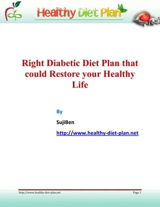 Right Diabetic Diet Plan that
  could Restore your Healthy
              Life

                            By
                            SujiBen
                            http://www.healthy-diet-plan.net




http://www.healthy-diet-plan.net                         Page 1
 