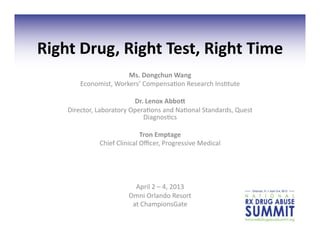 Right	
  Drug,	
  Right	
  Test,	
  Right	
  Time	
  
                             Ms.	
  Dongchun	
  Wang	
  
           Economist,	
  Workers’	
  Compensa3on	
  Research	
  Ins3tute	
  

                                  Dr.	
  Lenox	
  Abbo:	
  
      Director,	
  Laboratory	
  Opera3ons	
  and	
  Na3onal	
  Standards,	
  Quest	
  
                                     Diagnos3cs	
  	
  

                                        Tron	
  Emptage	
  
                   Chief	
  Clinical	
  Oﬃcer,	
  Progressive	
  Medical	
  	
  




                                   April	
  2	
  –	
  4,	
  2013	
  
                                 Omni	
  Orlando	
  Resort	
  	
  
                                  at	
  ChampionsGate	
  
 