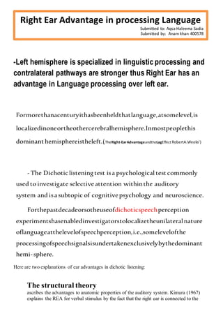 Rrrrrrr
-Left hemisphere is specialized in linguistic processing and
contralateral pathways are stronger thus Right Ear has an
advantage in Language processing over left ear.
Formorethanacenturyithasbeenheldthatlanguage,atsomelevel,is
localizedinoneortheothercerebralhemisphere.Inmostpeoplethis
dominanthemisphereistheleft.(TheRight-EarAdvantageandtheLagEffect RobertA.Weeks’)
- The Dichoticlisteningtest isa psychological testcommonly
used to investigate selectiveattention withinthe auditory
system and isasubtopic of cognitivepsychology and neuroscience.
Forthepastdecadeorsotheuseofdichoticspeechperception
experimentshasenabledinvestigatorstolocalizetheunilateralnature
oflanguageatthelevelofspeechperception,i.e.,somelevelofthe
processingofspeechsignalsisundertakenexclusivelybythedominant
hemi-sphere.
Here are two explanations of ear advantages in dichotic listening:
The structural theory
ascribes the advantages to anatomic properties of the auditory system. Kimura (1967)
explains the REA for verbal stimulus by the fact that the right ear is connected to the
Right Ear Advantage in processing Language
Submitted to: Aqsa Haleema Sadia
Submitted by: Anam khan 400578
 