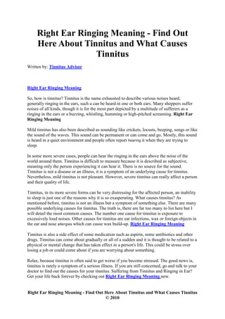 Right Ear Ringing Meaning - Find Out
     Here About Tinnitus and What Causes
                   Tinnitus
Written by: Tinnitus Advisor



Right Ear Ringing Meaning

So, how is tinnitus? Tinnitus is the name exhausted to describe various noises heard,
generally ringing in the ears, such a can be heard in one or both ears. Many shoppers suffer
noises of all kinds, though it is for the most part depicted by a multitude of sufferers as a
ringing in the ears or a buzzing, whistling, humming or high-pitched screaming. Right Ear
Ringing Meaning

Mild tinnitus has also been described as sounding like crickets, locusts, beeping, songs or like
the sound of the waves. This sound can be permanent or can come and go. Mostly, this sound
is heard in a quiet environment and people often report hearing it when they are trying to
sleep.

In some more severe cases, people can hear the ringing in the ears above the noise of the
world around them. Tinnitus is difficult to measure because it is described as subjective,
meaning only the person experiencing it can hear it. There is no source for the sound.
Tinnitus is not a disease or an illness, it is a symptom of an underlying cause for tinnitus.
Nevertheless, mild tinnitus is not pleasant. However, severe tinnitus can really affect a person
and their quality of life.

Tinnitus, in its more severe forms can be very distressing for the affected person, an inability
to sleep is just one of the reasons why it is so exasperating. What causes tinnitus? As
mentioned before, tinnitus is not an illness but a symptom of something else. There are many
possible underlying causes for tinnitus. The truth is, there are far too many to list here but I
will detail the most common causes. The number one cause for tinnitus is exposure to
excessively loud noises. Other causes for tinnitus are ear infections, wax or foreign objects in
the ear and nose allergies which can cause wax build-up. Right Ear Ringing Meaning

Tinnitus is also a side effect of some medication such as aspirin, some antibiotics and other
drugs. Tinnitus can come about gradually or all of a sudden and it is thought to be related to a
physical or mental change that has taken effect in a person's life. This could be stress over
losing a job or could come about if you are worrying about something.

Relax, because tinnitus is often said to get worse if you become stressed. The good news is,
tinnitus is rarely a symptom of a serious illness. If you are still concerned, go and talk to your
doctor to find out the causes for your tinnitus. Suffering from Tinnitus and Ringing in Ear?
Get your life back forever by checking out Right Ear Ringing Meaning now.


Right Ear Ringing Meaning - Find Out Here About Tinnitus and What Causes Tinnitus
                                     © 2010
 