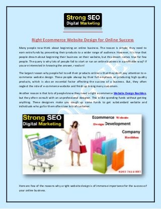 Right Ecommerce Website Design for Online Success
Many people now think about beginning an online business. The reason is simple; they need to
earn extra funds by presenting their products to a wider range of audience. However, it is true that
people dream about beginning their business on their website, but this dream comes true for few
people. The query is why lots of people fail to start or run an online business in a profitable way? If
you are interested in knowing the answer, read on!
The largest reason why people fail to sell their products online is that they don't pay attention to e-
commerce website design. These people always lay their full emphasis on producing high quality
products, which is also an essential factor affecting the success of a business. But, they often
neglect the role of e-commerce website and finish up losing many customers.
Another reason is that lots of people know they need a right e commerce Website Design Basildon,
but they often consult with an unprofessional designer. This is like spending funds without getting
anything. These designers make you cough up some funds to get substandard website and
individuals who go for them often lose lots of customer.
Here are few of the reasons why a right website design is of immense importance for the success of
your online business.
 
