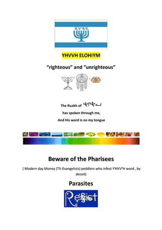 “righteous” and “unrighteous”
The Ruakh of
has spoken through me,
And His word is on my tongue
Beware of the Pharisees
( Modern day Money (TV-Evangelists) peddlers who infest Yi
HVVe
H word , by
deceit)
Parasites
YHVVH ELOHIYM
 