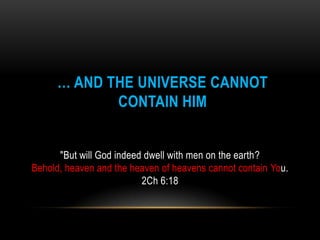 … AND THE UNIVERSE CANNOT
CONTAIN HIM
"But will God indeed dwell with men on the earth?
Behold, heaven and the heaven of heavens cannot contain You.
2Ch 6:18
 