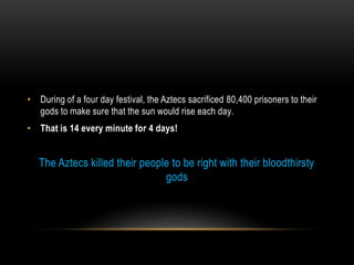 • During of a four day festival, the Aztecs sacrificed 80,400 prisoners to their
gods to make sure that the sun would rise each day.
• That is 14 every minute for 4 days!
The Aztecs killed their people to be right with their bloodthirsty
gods
 