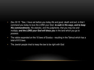 • Deu 30:15 "See, I have set before you today life and good, death and evil, in that I
command you today to love the LORD your God, to walk in His ways, and to keep
His commandments, His statutes, and His judgments, that you may live and
multiply; and the LORD your God will bless you in the land which you go to
possess.
• The rabbis expanded on the 10 laws of Exodus - resulting in the Talmud which has a
total of 613 laws.
• The Jewish people tried to keep the law to be right with God
 