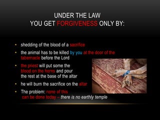 UNDER THE LAW
YOU GET FORGIVENESS ONLY BY:
• shedding of the blood of a sacrifice
• the animal has to be killed by you at the door of the
tabernacle before the Lord
• the priest will put some the
blood on the horns and pour
the rest at the base of the altar
• he will burn the sacrifice on the altar
• The problem: none of this
can be done today – there is no earthly temple
 