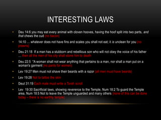 INTERESTING LAWS
• Deu 14:6 you may eat every animal with cloven hooves, having the hoof split into two parts, and
that chews the cud (no bacon)
• 14:10 … whatever does not have fins and scales you shall not eat; it is unclean for you (no
prawns)
• Deu 21:18 If a man has a stubborn and rebellious son who will not obey the voice of his father
… then all the men of his city shall stone him to death
• Deu 22:5 "A woman shall not wear anything that pertains to a man, nor shall a man put on a
woman's garment (no pants for women)
• Lev 19:27 Men must not shave their beards with a razor (all men must have beards)
• Lev 19:28 Not to tattoo the skin
• Deut 31:19 Each male must write a Torah scroll
• Lev 19:30 Sacrificial laws, showing reverence to the Temple, Num 18:2 To guard the Temple
area, Num 18:5 Not to leave the Temple unguarded and many others (none of this can be done
today – there is no earthly temple)
 