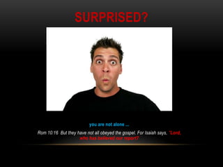 SURPRISED?
you are not alone ...
Rom 10:16 But they have not all obeyed the gospel. For Isaiah says, "Lord,
who has believed our report?
 