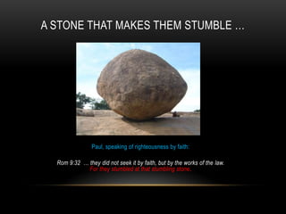 A STONE THAT MAKES THEM STUMBLE …
Paul, speaking of righteousness by faith:
Rom 9:32 … they did not seek it by faith, but by the works of the law.
For they stumbled at that stumbling stone.
 