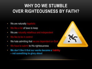 WHY DO WE STUMBLE
OVER RIGHTEOUSNESS BY FAITH?
• We are naturally legalistic
• We like a list of laws to keep
• We are naturally rebellious and independent
• We like to be in control
• We hate admitting that we are dependent on God
• We have to submit to His righteousness
• We don’t like it that our works become a liability
– not something to glory about
 