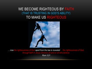 WE BECOME RIGHTEOUS BY FAITH
(THAT IS TRUSTING IN GOD’S ABILITY)
TO MAKE US RIGHTEOUS
… now the righteousness of God apart from the law is revealed … the righteousness of God,
through faith in Jesus Christ to all and on all who believe
Rom 3:21
 