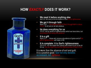 HOW EXACTLY DOES IT WORK?
• We need it before anything else
Mat 6:33 But seek ye first the kingdom of God and his righteousness
• We get it through faith
Rom 3:22 … the righteousness of God, through faith in Jesus
Christ, to all and on all who believe.
• He does everything for us
Tit 3:5 not by works of righteousness which we have done, but
according to His mercy He saved us
• It is a gift
Rom 5:17 … those who receive abundance of grace and of the
gift of righteousness will reign in life
• It is complete: it is God’s righteousness
2Co 5:21 For He made Him (Jesus) who knew no sin to be sin
for us, that we might become the righteousness of God in Him.
It is more than the absence of evil and guilt.
It is a positive good: God not only declares
us innocent, but righteous
 