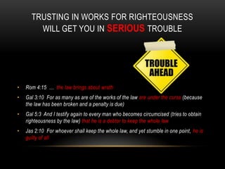 TRUSTING IN WORKS FOR RIGHTEOUSNESS
WILL GET YOU IN SERIOUS TROUBLE
• Rom 4:15 … the law brings about wrath
• Gal 3:10 For as many as are of the works of the law are under the curse (because
the law has been broken and a penalty is due)
• Gal 5:3 And I testify again to every man who becomes circumcised (tries to obtain
righteousness by the law) that he is a debtor to keep the whole law
• Jas 2:10 For whoever shall keep the whole law, and yet stumble in one point, he is
guilty of all
 