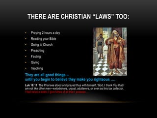THERE ARE CHRISTIAN “LAWS” TOO:
• Praying 2 hours a day
• Reading your Bible
• Going to Church
• Preaching
• Fasting
• Giving
• Teaching
They are all good things –
until you begin to believe they make you righteous ….
Luk 18:11 The Pharisee stood and prayed thus with himself, 'God, I thank You that I
am not like other men—extortioners, unjust, adulterers, or even as this tax collector.
I fast twice a week; I give tithes of all that I possess …
 
