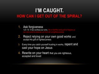I’M CAUGHT.
HOW CAN I GET OUT OF THE SPIRAL?
1. Ask forgiveness
1Jn 1:9 If we confess our sins, He is faithful and just to forgive us
our sins and to cleanse us from all unrighteousness
2. Reject relying on your own good works and
accept His gift of righteousness
3. Every time you catch yourself trusting in works, repent and
cast your hope on Jesus
4. Rewrite on your heart that you are righteous,
accepted and loved
 