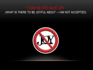 I CAN NEVER HAVE JOY
(WHAT IS THERE TO BE JOYFUL ABOUT – I AM NOT ACCEPTED)
 
