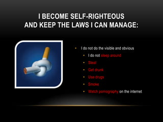 I BECOME SELF-RIGHTEOUS
AND KEEP THE LAWS I CAN MANAGE:
• I do not do the visible and obvious
• I do not sleep around
• Steal
• Get drunk
• Use drugs
• Smoke
• Watch pornography on the internet
 