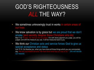 GOD’S RIGHTEOUSNESS
ALL THE WAY?
• We sometimes unknowingly trust in works in certain areas of
our lives
• We know salvation is by grace but we are proud that we don’t
smoke (and secretly despise those Christians who do)
Mat 7:1-2 "Judge not, that you be not judged. For with what judgment you judge, you will be
judged; and with the measure you use, it will be measured back to you
• We think our Christian acts and service forces God to give us
special acceptance and status
Luk 17:10 So likewise you, when you have done all those things which you are commanded,
say, 'We are unprofitable servants. We have done what was our duty to do.' ― (He will decide
our reward)
 
