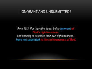 IGNORANT AND UNSUBMITTED?
Rom 10:3 For they (the Jews) being ignorant of
God's righteousness
and seeking to establish their own righteousness,
have not submitted to the righteousness of God.
 