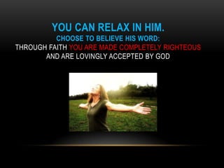 YOU CAN RELAX IN HIM.
CHOOSE TO BELIEVE HIS WORD:
THROUGH FAITH YOU ARE MADE COMPLETELY RIGHTEOUS
AND ARE LOVINGLY ACCEPTED BY GOD
 