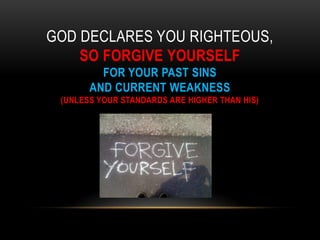 GOD DECLARES YOU RIGHTEOUS,
SO FORGIVE YOURSELF
FOR YOUR PAST SINS
AND CURRENT WEAKNESS
(UNLESS YOUR STANDARDS ARE HIGHER THAN HIS)
 