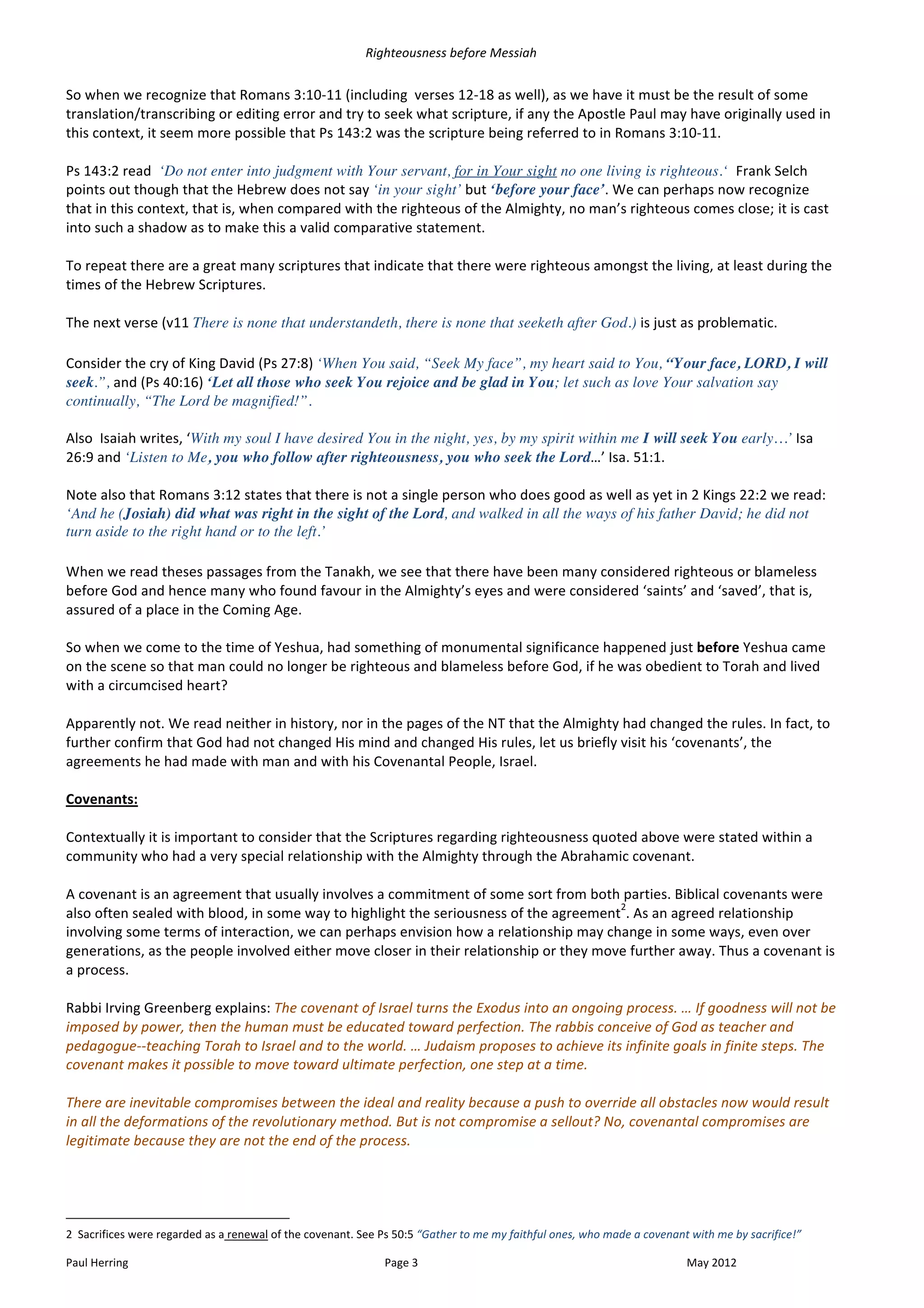 Righteousness	
  before	
  Messiah	
  
	
  
So	
  when	
  we	
  recognize	
  that	
  Romans	
  3:10-­‐11	
  (including	
  	
  verses	
  12-­‐18	
  as	
  well),	
  as	
  we	
  have	
  it	
  must	
  be	
  the	
  result	
  of	
  some	
  
translation/transcribing	
  or	
  editing	
  error	
  and	
  try	
  to	
  seek	
  what	
  scripture,	
  if	
  any	
  the	
  Apostle	
  Paul	
  may	
  have	
  originally	
  used	
  in	
  
this	
  context,	
  it	
  seem	
  more	
  possible	
  that	
  Ps	
  143:2	
  was	
  the	
  scripture	
  being	
  referred	
  to	
  in	
  Romans	
  3:10-­‐11.	
  
	
  
Ps	
  143:2	
  read	
  	
  ‘Do not enter into judgment with Your servant, for in Your sight no one living is righteous.‘	
  	
  Frank	
  Selch	
  
points	
  out	
  though	
  that	
  the	
  Hebrew	
  does	
  not	
  say	
  ‘in your sight’	
  but	
  ‘before your face’.	
  We	
  can	
  perhaps	
  now	
  recognize	
  
that	
  in	
  this	
  context,	
  that	
  is,	
  when	
  compared	
  with	
  the	
  righteous	
  of	
  the	
  Almighty,	
  no	
  man’s	
  righteous	
  comes	
  close;	
  it	
  is	
  cast	
  
into	
  such	
  a	
  shadow	
  as	
  to	
  make	
  this	
  a	
  valid	
  comparative	
  statement.	
  	
  	
  	
  
	
  
To	
  repeat	
  there	
  are	
  a	
  great	
  many	
  scriptures	
  that	
  indicate	
  that	
  there	
  were	
  righteous	
  amongst	
  the	
  living,	
  at	
  least	
  during	
  the	
  
times	
  of	
  the	
  Hebrew	
  Scriptures.	
  
	
  
The	
  next	
  verse	
  (v11	
  There is none that understandeth, there is none that seeketh after God.) is	
  just	
  as	
  problematic.
	
  
Consider	
  the	
  cry	
  of	
  King	
  David	
  (Ps	
  27:8)	
  ‘When You said, “Seek My face”, my heart said to You, “Your face, LORD, I will
seek.”,	
  and	
  (Ps	
  40:16)	
  ‘Let all those who seek You rejoice and be glad in You; let such as love Your salvation say
continually, “The Lord be magnified!”.	
  
	
  
Also	
  	
  Isaiah	
  writes,	
  ‘With my soul I have desired You in the night, yes, by my spirit within me I will seek You early…’	
  Isa	
  
26:9	
  and	
  ‘Listen to Me, you who follow after righteousness, you who seek the Lord…’	
  Isa.	
  51:1.	
  	
  	
  
	
  
Note	
  also	
  that	
  Romans	
  3:12	
  states	
  that	
  there	
  is	
  not	
  a	
  single	
  person	
  who	
  does	
  good	
  as	
  well	
  as	
  yet	
  in	
  2	
  Kings	
  22:2	
  we	
  read:	
  
‘And he (Josiah) did what was right in the sight of the Lord, and walked in all the ways of his father David; he did not
turn aside to the right hand or to the left.’	
  	
  
	
  
When	
  we	
  read	
  theses	
  passages	
  from	
  the	
  Tanakh,	
  we	
  see	
  that	
  there	
  have	
  been	
  many	
  considered	
  righteous	
  or	
  blameless	
  
before	
  God	
  and	
  hence	
  many	
  who	
  found	
  favour	
  in	
  the	
  Almighty’s	
  eyes	
  and	
  were	
  considered	
  ‘saints’	
  and	
  ‘saved’,	
  that	
  is,	
  
assured	
  of	
  a	
  place	
  in	
  the	
  Coming	
  Age.	
  
	
  
So	
  when	
  we	
  come	
  to	
  the	
  time	
  of	
  Yeshua,	
  had	
  something	
  of	
  monumental	
  significance	
  happened	
  just	
  before	
  Yeshua	
  came	
  
on	
  the	
  scene	
  so	
  that	
  man	
  could	
  no	
  longer	
  be	
  righteous	
  and	
  blameless	
  before	
  God,	
  if	
  he	
  was	
  obedient	
  to	
  Torah	
  and	
  lived	
  
with	
  a	
  circumcised	
  heart?	
  
	
  
Apparently	
  not.	
  We	
  read	
  neither	
  in	
  history,	
  nor	
  in	
  the	
  pages	
  of	
  the	
  NT	
  that	
  the	
  Almighty	
  had	
  changed	
  the	
  rules.	
  In	
  fact,	
  to	
  
further	
  confirm	
  that	
  God	
  had	
  not	
  changed	
  His	
  mind	
  and	
  changed	
  His	
  rules,	
  let	
  us	
  briefly	
  visit	
  his	
  ‘covenants’,	
  the	
  
agreements	
  he	
  had	
  made	
  with	
  man	
  and	
  with	
  his	
  Covenantal	
  People,	
  Israel.	
  
	
  
Covenants:	
  
	
  
Contextually	
  it	
  is	
  important	
  to	
  consider	
  that	
  the	
  Scriptures	
  regarding	
  righteousness	
  quoted	
  above	
  were	
  stated	
  within	
  a	
  
community	
  who	
  had	
  a	
  very	
  special	
  relationship	
  with	
  the	
  Almighty	
  through	
  the	
  Abrahamic	
  covenant.	
  
	
  
A	
  covenant	
  is	
  an	
  agreement	
  that	
  usually	
  involves	
  a	
  commitment	
  of	
  some	
  sort	
  from	
  both	
  parties.	
  Biblical	
  covenants	
  were	
  
                                                                                                                                          2
also	
  often	
  sealed	
  with	
  blood,	
  in	
  some	
  way	
  to	
  highlight	
  the	
  seriousness	
  of	
  the	
  agreement .	
  As	
  an	
  agreed	
  relationship	
  
involving	
  some	
  terms	
  of	
  interaction,	
  we	
  can	
  perhaps	
  envision	
  how	
  a	
  relationship	
  may	
  change	
  in	
  some	
  ways,	
  even	
  over	
  
generations,	
  as	
  the	
  people	
  involved	
  either	
  move	
  closer	
  in	
  their	
  relationship	
  or	
  they	
  move	
  further	
  away.	
  Thus	
  a	
  covenant	
  is	
  
a	
  process.	
  
	
  
Rabbi	
  Irving	
  Greenberg	
  explains:	
  The	
  covenant	
  of	
  Israel	
  turns	
  the	
  Exodus	
  into	
  an	
  ongoing	
  process.	
  …	
  If	
  goodness	
  will	
  not	
  be	
  
imposed	
  by	
  power,	
  then	
  the	
  human	
  must	
  be	
  educated	
  toward	
  perfection.	
  The	
  rabbis	
  conceive	
  of	
  God	
  as	
  teacher	
  and	
  
pedagogue-­‐-­‐teaching	
  Torah	
  to	
  Israel	
  and	
  to	
  the	
  world.	
  …	
  Judaism	
  proposes	
  to	
  achieve	
  its	
  infinite	
  goals	
  in	
  finite	
  steps.	
  The	
  
covenant	
  makes	
  it	
  possible	
  to	
  move	
  toward	
  ultimate	
  perfection,	
  one	
  step	
  at	
  a	
  time.	
  	
  
	
  
There	
  are	
  inevitable	
  compromises	
  between	
  the	
  ideal	
  and	
  reality	
  because	
  a	
  push	
  to	
  override	
  all	
  obstacles	
  now	
  would	
  result	
  
in	
  all	
  the	
  deformations	
  of	
  the	
  revolutionary	
  method.	
  But	
  is	
  not	
  compromise	
  a	
  sellout?	
  No,	
  covenantal	
  compromises	
  are	
  
legitimate	
  because	
  they	
  are	
  not	
  the	
  end	
  of	
  the	
  process.	
  
	
  


	
  	
  	
  	
  	
  	
  	
  	
  	
  	
  	
  	
  	
  	
  	
  	
  	
  	
  	
  	
  	
  	
  	
  	
  	
  	
  	
  	
  	
  	
  	
  	
  	
  	
  	
  	
  	
  	
  	
  	
  	
  	
  	
  	
  	
  	
  	
  	
  	
  	
  	
  	
  	
  	
  	
  	
  
2	
  	
  Sacrifices	
  were	
  regarded	
  as	
  a	
  renewal	
  of	
  the	
  covenant.	
  See	
  Ps	
  50:5	
  “Gather	
  to	
  me	
  my	
  faithful	
  ones,	
  who	
  made	
  a	
  covenant	
  with	
  me	
  by	
  sacrifice!”	
  

Paul	
  Herring	
                                                                                                                                                                                                                      Page	
  3	
                          May	
  2012	
  
 