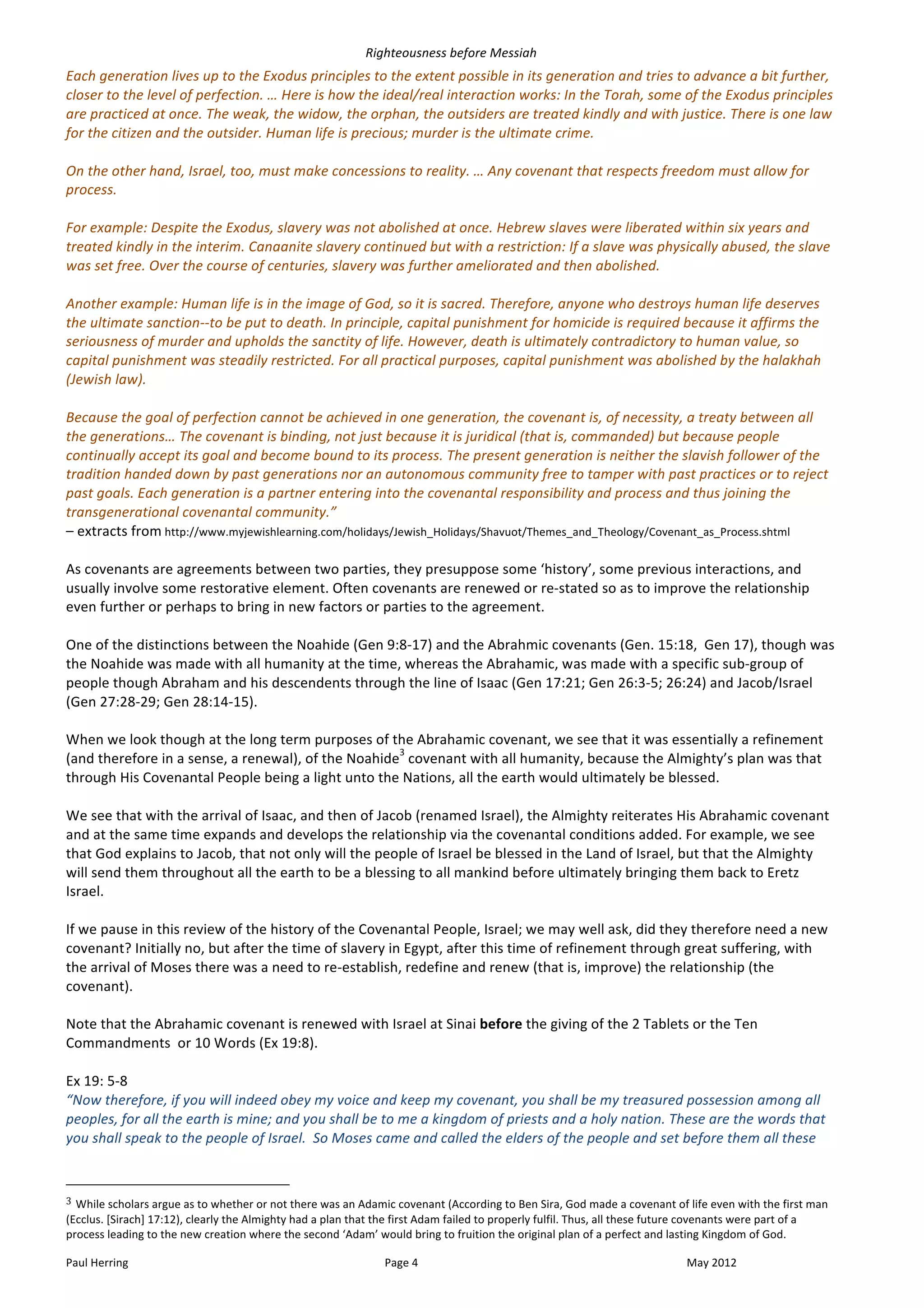 Righteousness	
  before	
  Messiah	
  
Each	
  generation	
  lives	
  up	
  to	
  the	
  Exodus	
  principles	
  to	
  the	
  extent	
  possible	
  in	
  its	
  generation	
  and	
  tries	
  to	
  advance	
  a	
  bit	
  further,	
  
closer	
  to	
  the	
  level	
  of	
  perfection.	
  …	
  Here	
  is	
  how	
  the	
  ideal/real	
  interaction	
  works:	
  In	
  the	
  Torah,	
  some	
  of	
  the	
  Exodus	
  principles	
  
are	
  practiced	
  at	
  once.	
  The	
  weak,	
  the	
  widow,	
  the	
  orphan,	
  the	
  outsiders	
  are	
  treated	
  kindly	
  and	
  with	
  justice.	
  There	
  is	
  one	
  law	
  
for	
  the	
  citizen	
  and	
  the	
  outsider.	
  Human	
  life	
  is	
  precious;	
  murder	
  is	
  the	
  ultimate	
  crime.	
  
	
  
On	
  the	
  other	
  hand,	
  Israel,	
  too,	
  must	
  make	
  concessions	
  to	
  reality.	
  …	
  Any	
  covenant	
  that	
  respects	
  freedom	
  must	
  allow	
  for	
  
process.	
  
	
  
For	
  example:	
  Despite	
  the	
  Exodus,	
  slavery	
  was	
  not	
  abolished	
  at	
  once.	
  Hebrew	
  slaves	
  were	
  liberated	
  within	
  six	
  years	
  and	
  
treated	
  kindly	
  in	
  the	
  interim.	
  Canaanite	
  slavery	
  continued	
  but	
  with	
  a	
  restriction:	
  If	
  a	
  slave	
  was	
  physically	
  abused,	
  the	
  slave	
  
was	
  set	
  free.	
  Over	
  the	
  course	
  of	
  centuries,	
  slavery	
  was	
  further	
  ameliorated	
  and	
  then	
  abolished.	
  
	
  
Another	
  example:	
  Human	
  life	
  is	
  in	
  the	
  image	
  of	
  God,	
  so	
  it	
  is	
  sacred.	
  Therefore,	
  anyone	
  who	
  destroys	
  human	
  life	
  deserves	
  
the	
  ultimate	
  sanction-­‐-­‐to	
  be	
  put	
  to	
  death.	
  In	
  principle,	
  capital	
  punishment	
  for	
  homicide	
  is	
  required	
  because	
  it	
  affirms	
  the	
  
seriousness	
  of	
  murder	
  and	
  upholds	
  the	
  sanctity	
  of	
  life.	
  However,	
  death	
  is	
  ultimately	
  contradictory	
  to	
  human	
  value,	
  so	
  
capital	
  punishment	
  was	
  steadily	
  restricted.	
  For	
  all	
  practical	
  purposes,	
  capital	
  punishment	
  was	
  abolished	
  by	
  the	
  halakhah	
  
(Jewish	
  law).	
  
	
  
Because	
  the	
  goal	
  of	
  perfection	
  cannot	
  be	
  achieved	
  in	
  one	
  generation,	
  the	
  covenant	
  is,	
  of	
  necessity,	
  a	
  treaty	
  between	
  all	
  
the	
  generations…	
  The	
  covenant	
  is	
  binding,	
  not	
  just	
  because	
  it	
  is	
  juridical	
  (that	
  is,	
  commanded)	
  but	
  because	
  people	
  
continually	
  accept	
  its	
  goal	
  and	
  become	
  bound	
  to	
  its	
  process.	
  The	
  present	
  generation	
  is	
  neither	
  the	
  slavish	
  follower	
  of	
  the	
  
tradition	
  handed	
  down	
  by	
  past	
  generations	
  nor	
  an	
  autonomous	
  community	
  free	
  to	
  tamper	
  with	
  past	
  practices	
  or	
  to	
  reject	
  
past	
  goals.	
  Each	
  generation	
  is	
  a	
  partner	
  entering	
  into	
  the	
  covenantal	
  responsibility	
  and	
  process	
  and	
  thus	
  joining	
  the	
  
transgenerational	
  covenantal	
  community.”	
  	
  
–	
  extracts	
  from	
  http://www.myjewishlearning.com/holidays/Jewish_Holidays/Shavuot/Themes_and_Theology/Covenant_as_Process.shtml	
  	
  	
  	
  	
  	
  	
  
	
  
As	
  covenants	
  are	
  agreements	
  between	
  two	
  parties,	
  they	
  presuppose	
  some	
  ‘history’,	
  some	
  previous	
  interactions,	
  and	
  
usually	
  involve	
  some	
  restorative	
  element.	
  Often	
  covenants	
  are	
  renewed	
  or	
  re-­‐stated	
  so	
  as	
  to	
  improve	
  the	
  relationship	
  
even	
  further	
  or	
  perhaps	
  to	
  bring	
  in	
  new	
  factors	
  or	
  parties	
  to	
  the	
  agreement.	
  
	
  
One	
  of	
  the	
  distinctions	
  between	
  the	
  Noahide	
  (Gen	
  9:8-­‐17)	
  and	
  the	
  Abrahmic	
  covenants	
  (Gen.	
  15:18,	
  	
  Gen	
  17),	
  though	
  was	
  
the	
  Noahide	
  was	
  made	
  with	
  all	
  humanity	
  at	
  the	
  time,	
  whereas	
  the	
  Abrahamic,	
  was	
  made	
  with	
  a	
  specific	
  sub-­‐group	
  of	
  
people	
  though	
  Abraham	
  and	
  his	
  descendents	
  through	
  the	
  line	
  of	
  Isaac	
  (Gen	
  17:21;	
  Gen	
  26:3-­‐5;	
  26:24)	
  and	
  Jacob/Israel	
  
(Gen	
  27:28-­‐29;	
  Gen	
  28:14-­‐15).	
  	
  
	
  
When	
  we	
  look	
  though	
  at	
  the	
  long	
  term	
  purposes	
  of	
  the	
  Abrahamic	
  covenant,	
  we	
  see	
  that	
  it	
  was	
  essentially	
  a	
  refinement	
  
                                                                                            3
(and	
  therefore	
  in	
  a	
  sense,	
  a	
  renewal),	
  of	
  the	
  Noahide 	
  covenant	
  with	
  all	
  humanity,	
  because	
  the	
  Almighty’s	
  plan	
  was	
  that	
  
through	
  His	
  Covenantal	
  People	
  being	
  a	
  light	
  unto	
  the	
  Nations,	
  all	
  the	
  earth	
  would	
  ultimately	
  be	
  blessed.	
  
	
  
We	
  see	
  that	
  with	
  the	
  arrival	
  of	
  Isaac,	
  and	
  then	
  of	
  Jacob	
  (renamed	
  Israel),	
  the	
  Almighty	
  reiterates	
  His	
  Abrahamic	
  covenant	
  
and	
  at	
  the	
  same	
  time	
  expands	
  and	
  develops	
  the	
  relationship	
  via	
  the	
  covenantal	
  conditions	
  added.	
  For	
  example,	
  we	
  see	
  
that	
  God	
  explains	
  to	
  Jacob,	
  that	
  not	
  only	
  will	
  the	
  people	
  of	
  Israel	
  be	
  blessed	
  in	
  the	
  Land	
  of	
  Israel,	
  but	
  that	
  the	
  Almighty	
  
will	
  send	
  them	
  throughout	
  all	
  the	
  earth	
  to	
  be	
  a	
  blessing	
  to	
  all	
  mankind	
  before	
  ultimately	
  bringing	
  them	
  back	
  to	
  Eretz	
  
Israel.	
  
	
  
If	
  we	
  pause	
  in	
  this	
  review	
  of	
  the	
  history	
  of	
  the	
  Covenantal	
  People,	
  Israel;	
  we	
  may	
  well	
  ask,	
  did	
  they	
  therefore	
  need	
  a	
  new	
  
covenant?	
  Initially	
  no,	
  but	
  after	
  the	
  time	
  of	
  slavery	
  in	
  Egypt,	
  after	
  this	
  time	
  of	
  refinement	
  through	
  great	
  suffering,	
  with	
  
the	
  arrival	
  of	
  Moses	
  there	
  was	
  a	
  need	
  to	
  re-­‐establish,	
  redefine	
  and	
  renew	
  (that	
  is,	
  improve)	
  the	
  relationship	
  (the	
  
covenant).	
  
	
  
Note	
  that	
  the	
  Abrahamic	
  covenant	
  is	
  renewed	
  with	
  Israel	
  at	
  Sinai	
  before	
  the	
  giving	
  of	
  the	
  2	
  Tablets	
  or	
  the	
  Ten	
  
Commandments	
  	
  or	
  10	
  Words	
  (Ex	
  19:8).	
  
	
  
Ex	
  19:	
  5-­‐8	
  
“Now	
  therefore,	
  if	
  you	
  will	
  indeed	
  obey	
  my	
  voice	
  and	
  keep	
  my	
  covenant,	
  you	
  shall	
  be	
  my	
  treasured	
  possession	
  among	
  all	
  
peoples,	
  for	
  all	
  the	
  earth	
  is	
  mine;	
  and	
  you	
  shall	
  be	
  to	
  me	
  a	
  kingdom	
  of	
  priests	
  and	
  a	
  holy	
  nation.	
  These	
  are	
  the	
  words	
  that	
  
you	
  shall	
  speak	
  to	
  the	
  people	
  of	
  Israel.	
  	
  So	
  Moses	
  came	
  and	
  called	
  the	
  elders	
  of	
  the	
  people	
  and	
  set	
  before	
  them	
  all	
  these	
  


	
  	
  	
  	
  	
  	
  	
  	
  	
  	
  	
  	
  	
  	
  	
  	
  	
  	
  	
  	
  	
  	
  	
  	
  	
  	
  	
  	
  	
  	
  	
  	
  	
  	
  	
  	
  	
  	
  	
  	
  	
  	
  	
  	
  	
  	
  	
  	
  	
  	
  	
  	
  	
  	
  	
  	
  
3	
  While	
  scholars	
  argue	
  as	
  to	
  whether	
  or	
  not	
  there	
  was	
  an	
  Adamic	
  covenant	
  (According	
  to	
  Ben	
  Sira,	
  God	
  made	
  a	
  covenant	
  of	
  life	
  even	
  with	
  the	
  first	
  man	
  
(Ecclus.	
  [Sirach]	
  17:12),	
  clearly	
  the	
  Almighty	
  had	
  a	
  plan	
  that	
  the	
  first	
  Adam	
  failed	
  to	
  properly	
  fulfil.	
  Thus,	
  all	
  these	
  future	
  covenants	
  were	
  part	
  of	
  a	
  
process	
  leading	
  to	
  the	
  new	
  creation	
  where	
  the	
  second	
  ‘Adam’	
  would	
  bring	
  to	
  fruition	
  the	
  original	
  plan	
  of	
  a	
  perfect	
  and	
  lasting	
  Kingdom	
  of	
  God.	
  

Paul	
  Herring	
                                                                                   Page	
  4	
                                                                                    May	
  2012	
  
 