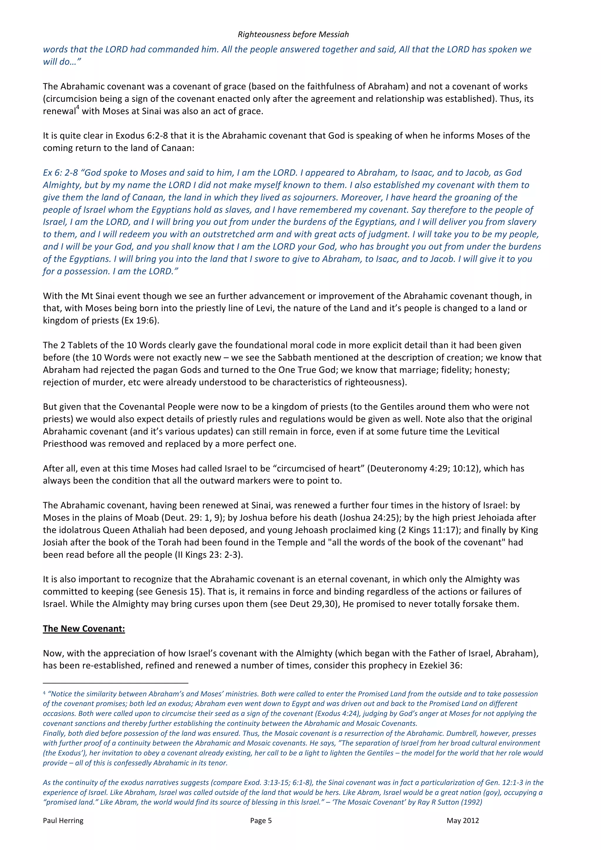 Righteousness	
  before	
  Messiah	
  
words	
  that	
  the	
  LORD	
  had	
  commanded	
  him.	
  All	
  the	
  people	
  answered	
  together	
  and	
  said,	
  All	
  that	
  the	
  LORD	
  has	
  spoken	
  we	
  
will	
  do…”	
  
	
  
The	
  Abrahamic	
  covenant	
  was	
  a	
  covenant	
  of	
  grace	
  (based	
  on	
  the	
  faithfulness	
  of	
  Abraham)	
  and	
  not	
  a	
  covenant	
  of	
  works	
  
(circumcision	
  being	
  a	
  sign	
  of	
  the	
  covenant	
  enacted	
  only	
  after	
  the	
  agreement	
  and	
  relationship	
  was	
  established).	
  Thus,	
  its	
  
                 4
renewal 	
  with	
  Moses	
  at	
  Sinai	
  was	
  also	
  an	
  act	
  of	
  grace.	
  
	
  
It	
  is	
  quite	
  clear	
  in	
  Exodus	
  6:2-­‐8	
  that	
  it	
  is	
  the	
  Abrahamic	
  covenant	
  that	
  God	
  is	
  speaking	
  of	
  when	
  he	
  informs	
  Moses	
  of	
  the	
  
coming	
  return	
  to	
  the	
  land	
  of	
  Canaan:	
  
	
  
Ex	
  6:	
  2-­‐8	
  “God	
  spoke	
  to	
  Moses	
  and	
  said	
  to	
  him,	
  I	
  am	
  the	
  LORD.	
  I	
  appeared	
  to	
  Abraham,	
  to	
  Isaac,	
  and	
  to	
  Jacob,	
  as	
  God	
  
Almighty,	
  but	
  by	
  my	
  name	
  the	
  LORD	
  I	
  did	
  not	
  make	
  myself	
  known	
  to	
  them.	
  I	
  also	
  established	
  my	
  covenant	
  with	
  them	
  to	
  
give	
  them	
  the	
  land	
  of	
  Canaan,	
  the	
  land	
  in	
  which	
  they	
  lived	
  as	
  sojourners.	
  Moreover,	
  I	
  have	
  heard	
  the	
  groaning	
  of	
  the	
  
people	
  of	
  Israel	
  whom	
  the	
  Egyptians	
  hold	
  as	
  slaves,	
  and	
  I	
  have	
  remembered	
  my	
  covenant.	
  Say	
  therefore	
  to	
  the	
  people	
  of	
  
Israel,	
  I	
  am	
  the	
  LORD,	
  and	
  I	
  will	
  bring	
  you	
  out	
  from	
  under	
  the	
  burdens	
  of	
  the	
  Egyptians,	
  and	
  I	
  will	
  deliver	
  you	
  from	
  slavery	
  
to	
  them,	
  and	
  I	
  will	
  redeem	
  you	
  with	
  an	
  outstretched	
  arm	
  and	
  with	
  great	
  acts	
  of	
  judgment.	
  I	
  will	
  take	
  you	
  to	
  be	
  my	
  people,	
  
and	
  I	
  will	
  be	
  your	
  God,	
  and	
  you	
  shall	
  know	
  that	
  I	
  am	
  the	
  LORD	
  your	
  God,	
  who	
  has	
  brought	
  you	
  out	
  from	
  under	
  the	
  burdens	
  
of	
  the	
  Egyptians.	
  I	
  will	
  bring	
  you	
  into	
  the	
  land	
  that	
  I	
  swore	
  to	
  give	
  to	
  Abraham,	
  to	
  Isaac,	
  and	
  to	
  Jacob.	
  I	
  will	
  give	
  it	
  to	
  you	
  
for	
  a	
  possession.	
  I	
  am	
  the	
  LORD.”	
  
	
  
With	
  the	
  Mt	
  Sinai	
  event	
  though	
  we	
  see	
  an	
  further	
  advancement	
  or	
  improvement	
  of	
  the	
  Abrahamic	
  covenant	
  though,	
  in	
  
that,	
  with	
  Moses	
  being	
  born	
  into	
  the	
  priestly	
  line	
  of	
  Levi,	
  the	
  nature	
  of	
  the	
  Land	
  and	
  it’s	
  people	
  is	
  changed	
  to	
  a	
  land	
  or	
  
kingdom	
  of	
  priests	
  (Ex	
  19:6).	
  
	
  
The	
  2	
  Tablets	
  of	
  the	
  10	
  Words	
  clearly	
  gave	
  the	
  foundational	
  moral	
  code	
  in	
  more	
  explicit	
  detail	
  than	
  it	
  had	
  been	
  given	
  
before	
  (the	
  10	
  Words	
  were	
  not	
  exactly	
  new	
  –	
  we	
  see	
  the	
  Sabbath	
  mentioned	
  at	
  the	
  description	
  of	
  creation;	
  we	
  know	
  that	
  
Abraham	
  had	
  rejected	
  the	
  pagan	
  Gods	
  and	
  turned	
  to	
  the	
  One	
  True	
  God;	
  we	
  know	
  that	
  marriage;	
  fidelity;	
  honesty;	
  
rejection	
  of	
  murder,	
  etc	
  were	
  already	
  understood	
  to	
  be	
  characteristics	
  of	
  righteousness).	
  
	
  
But	
  given	
  that	
  the	
  Covenantal	
  People	
  were	
  now	
  to	
  be	
  a	
  kingdom	
  of	
  priests	
  (to	
  the	
  Gentiles	
  around	
  them	
  who	
  were	
  not	
  
priests)	
  we	
  would	
  also	
  expect	
  details	
  of	
  priestly	
  rules	
  and	
  regulations	
  would	
  be	
  given	
  as	
  well.	
  Note	
  also	
  that	
  the	
  original	
  
Abrahamic	
  covenant	
  (and	
  it’s	
  various	
  updates)	
  can	
  still	
  remain	
  in	
  force,	
  even	
  if	
  at	
  some	
  future	
  time	
  the	
  Levitical	
  
Priesthood	
  was	
  removed	
  and	
  replaced	
  by	
  a	
  more	
  perfect	
  one.	
  
	
  
After	
  all,	
  even	
  at	
  this	
  time	
  Moses	
  had	
  called	
  Israel	
  to	
  be	
  “circumcised	
  of	
  heart”	
  (Deuteronomy	
  4:29;	
  10:12),	
  which	
  has	
  
always	
  been	
  the	
  condition	
  that	
  all	
  the	
  outward	
  markers	
  were	
  to	
  point	
  to.	
  
	
  
The	
  Abrahamic	
  covenant,	
  having	
  been	
  renewed	
  at	
  Sinai,	
  was	
  renewed	
  a	
  further	
  four	
  times	
  in	
  the	
  history	
  of	
  Israel:	
  by	
  
Moses	
  in	
  the	
  plains	
  of	
  Moab	
  (Deut.	
  29:	
  1,	
  9);	
  by	
  Joshua	
  before	
  his	
  death	
  (Joshua	
  24:25);	
  by	
  the	
  high	
  priest	
  Jehoiada	
  after	
  
the	
  idolatrous	
  Queen	
  Athaliah	
  had	
  been	
  deposed,	
  and	
  young	
  Jehoash	
  proclaimed	
  king	
  (2	
  Kings	
  11:17);	
  and	
  finally	
  by	
  King	
  
Josiah	
  after	
  the	
  book	
  of	
  the	
  Torah	
  had	
  been	
  found	
  in	
  the	
  Temple	
  and	
  "all	
  the	
  words	
  of	
  the	
  book	
  of	
  the	
  covenant"	
  had	
  
been	
  read	
  before	
  all	
  the	
  people	
  (II	
  Kings	
  23:	
  2-­‐3).	
  	
  
	
  
It	
  is	
  also	
  important	
  to	
  recognize	
  that	
  the	
  Abrahamic	
  covenant	
  is	
  an	
  eternal	
  covenant,	
  in	
  which	
  only	
  the	
  Almighty	
  was	
  
committed	
  to	
  keeping	
  (see	
  Genesis	
  15).	
  That	
  is,	
  it	
  remains	
  in	
  force	
  and	
  binding	
  regardless	
  of	
  the	
  actions	
  or	
  failures	
  of	
  
Israel.	
  While	
  the	
  Almighty	
  may	
  bring	
  curses	
  upon	
  them	
  (see	
  Deut	
  29,30),	
  He	
  promised	
  to	
  never	
  totally	
  forsake	
  them.	
  
	
  
The	
  New	
  Covenant:	
  
	
  
Now,	
  with	
  the	
  appreciation	
  of	
  how	
  Israel’s	
  covenant	
  with	
  the	
  Almighty	
  (which	
  began	
  with	
  the	
  Father	
  of	
  Israel,	
  Abraham),	
  
has	
  been	
  re-­‐established,	
  refined	
  and	
  renewed	
  a	
  number	
  of	
  times,	
  consider	
  this	
  prophecy	
  in	
  Ezekiel	
  36:	
  
	
  	
  	
  	
  	
  	
  	
  	
  	
  	
  	
  	
  	
  	
  	
  	
  	
  	
  	
  	
  	
  	
  	
  	
  	
  	
  	
  	
  	
  	
  	
  	
  	
  	
  	
  	
  	
  	
  	
  	
  	
  	
  	
  	
  	
  	
  	
  	
  	
  	
  	
  	
  	
  	
  	
  	
  
4	
  “Notice	
  the	
  similarity	
  between	
  Abraham’s	
  and	
  Moses’	
  ministries.	
  Both	
  were	
  called	
  to	
  enter	
  the	
  Promised	
  Land	
  from	
  the	
  outside	
  and	
  to	
  take	
  possession	
  

of	
  the	
  covenant	
  promises;	
  both	
  led	
  an	
  exodus;	
  Abraham	
  even	
  went	
  down	
  to	
  Egypt	
  and	
  was	
  driven	
  out	
  and	
  back	
  to	
  the	
  Promised	
  Land	
  on	
  different	
  
occasions.	
  Both	
  were	
  called	
  upon	
  to	
  circumcise	
  their	
  seed	
  as	
  a	
  sign	
  of	
  the	
  covenant	
  (Exodus	
  4:24),	
  judging	
  by	
  God’s	
  anger	
  at	
  Moses	
  for	
  not	
  applying	
  the	
  
covenant	
  sanctions	
  and	
  thereby	
  further	
  establishing	
  the	
  continuity	
  between	
  the	
  Abrahamic	
  and	
  Mosaic	
  Covenants.	
  
Finally,	
  both	
  died	
  before	
  possession	
  of	
  the	
  land	
  was	
  ensured.	
  Thus,	
  the	
  Mosaic	
  covenant	
  is	
  a	
  resurrection	
  of	
  the	
  Abrahamic.	
  Dumbrell,	
  however,	
  presses	
  
with	
  further	
  proof	
  of	
  a	
  continuity	
  between	
  the	
  Abrahamic	
  and	
  Mosaic	
  covenants.	
  He	
  says,	
  ”The	
  separation	
  of	
  Israel	
  from	
  her	
  broad	
  cultural	
  environment	
  
(the	
  Exodus’),	
  her	
  invitation	
  to	
  obey	
  a	
  covenant	
  already	
  existing,	
  her	
  call	
  to	
  be	
  a	
  light	
  to	
  lighten	
  the	
  Gentiles	
  –	
  the	
  model	
  for	
  the	
  world	
  that	
  her	
  role	
  would	
  
provide	
  –	
  all	
  of	
  this	
  is	
  confessedly	
  Abrahamic	
  in	
  its	
  tenor.	
  	
  
	
  
As	
  the	
  continuity	
  of	
  the	
  exodus	
  narratives	
  suggests	
  (compare	
  Exod.	
  3:13-­‐15;	
  6:1-­‐8),	
  the	
  Sinai	
  covenant	
  was	
  in	
  fact	
  a	
  particularization	
  of	
  Gen.	
  12:1-­‐3	
  in	
  the	
  
experience	
  of	
  Israel.	
  Like	
  Abraham,	
  Israel	
  was	
  called	
  outside	
  of	
  the	
  land	
  that	
  would	
  be	
  hers.	
  Like	
  Abram,	
  Israel	
  would	
  be	
  a	
  great	
  nation	
  (goy),	
  occupying	
  a	
  
“promised	
  land.”	
  Like	
  Abram,	
  the	
  world	
  would	
  find	
  its	
  source	
  of	
  blessing	
  in	
  this	
  lsrael.”	
  –	
  ‘The	
  Mosaic	
  Covenant’	
  by	
  Ray	
  R	
  Sutton	
  (1992)	
  

Paul	
  Herring	
                                                                                                                                                                                                                      Page	
  5	
                          May	
  2012	
  
 