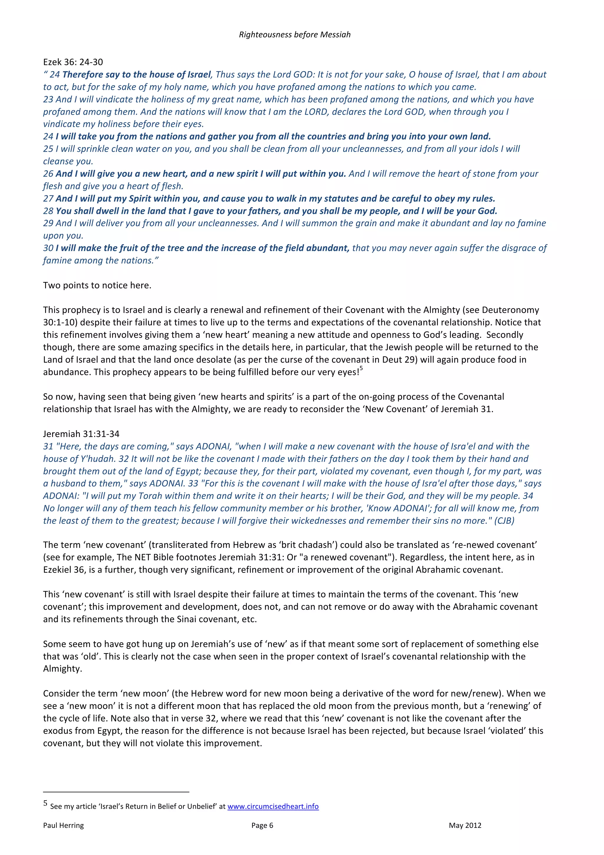 Righteousness	
  before	
  Messiah	
  
	
  
Ezek	
  36:	
  24-­‐30	
  
“	
  24	
  Therefore	
  say	
  to	
  the	
  house	
  of	
  Israel,	
  Thus	
  says	
  the	
  Lord	
  GOD:	
  It	
  is	
  not	
  for	
  your	
  sake,	
  O	
  house	
  of	
  Israel,	
  that	
  I	
  am	
  about	
  
to	
  act,	
  but	
  for	
  the	
  sake	
  of	
  my	
  holy	
  name,	
  which	
  you	
  have	
  profaned	
  among	
  the	
  nations	
  to	
  which	
  you	
  came.	
  
23	
  And	
  I	
  will	
  vindicate	
  the	
  holiness	
  of	
  my	
  great	
  name,	
  which	
  has	
  been	
  profaned	
  among	
  the	
  nations,	
  and	
  which	
  you	
  have	
  
profaned	
  among	
  them.	
  And	
  the	
  nations	
  will	
  know	
  that	
  I	
  am	
  the	
  LORD,	
  declares	
  the	
  Lord	
  GOD,	
  when	
  through	
  you	
  I	
  
vindicate	
  my	
  holiness	
  before	
  their	
  eyes.	
  
24	
  I	
  will	
  take	
  you	
  from	
  the	
  nations	
  and	
  gather	
  you	
  from	
  all	
  the	
  countries	
  and	
  bring	
  you	
  into	
  your	
  own	
  land.	
  
25	
  I	
  will	
  sprinkle	
  clean	
  water	
  on	
  you,	
  and	
  you	
  shall	
  be	
  clean	
  from	
  all	
  your	
  uncleannesses,	
  and	
  from	
  all	
  your	
  idols	
  I	
  will	
  
cleanse	
  you.	
  
26	
  And	
  I	
  will	
  give	
  you	
  a	
  new	
  heart,	
  and	
  a	
  new	
  spirit	
  I	
  will	
  put	
  within	
  you.	
  And	
  I	
  will	
  remove	
  the	
  heart	
  of	
  stone	
  from	
  your	
  
flesh	
  and	
  give	
  you	
  a	
  heart	
  of	
  flesh.	
  
27	
  And	
  I	
  will	
  put	
  my	
  Spirit	
  within	
  you,	
  and	
  cause	
  you	
  to	
  walk	
  in	
  my	
  statutes	
  and	
  be	
  careful	
  to	
  obey	
  my	
  rules.	
  
28	
  You	
  shall	
  dwell	
  in	
  the	
  land	
  that	
  I	
  gave	
  to	
  your	
  fathers,	
  and	
  you	
  shall	
  be	
  my	
  people,	
  and	
  I	
  will	
  be	
  your	
  God.	
  
29	
  And	
  I	
  will	
  deliver	
  you	
  from	
  all	
  your	
  uncleannesses.	
  And	
  I	
  will	
  summon	
  the	
  grain	
  and	
  make	
  it	
  abundant	
  and	
  lay	
  no	
  famine	
  
upon	
  you.	
  
30	
  I	
  will	
  make	
  the	
  fruit	
  of	
  the	
  tree	
  and	
  the	
  increase	
  of	
  the	
  field	
  abundant,	
  that	
  you	
  may	
  never	
  again	
  suffer	
  the	
  disgrace	
  of	
  
famine	
  among	
  the	
  nations.”	
  
	
  
Two	
  points	
  to	
  notice	
  here.	
  	
  
	
  
This	
  prophecy	
  is	
  to	
  Israel	
  and	
  is	
  clearly	
  a	
  renewal	
  and	
  refinement	
  of	
  their	
  Covenant	
  with	
  the	
  Almighty	
  (see	
  Deuteronomy	
  
30:1-­‐10)	
  despite	
  their	
  failure	
  at	
  times	
  to	
  live	
  up	
  to	
  the	
  terms	
  and	
  expectations	
  of	
  the	
  covenantal	
  relationship.	
  Notice	
  that	
  
this	
  refinement	
  involves	
  giving	
  them	
  a	
  ‘new	
  heart’	
  meaning	
  a	
  new	
  attitude	
  and	
  openness	
  to	
  God’s	
  leading.	
  	
  Secondly	
  
though,	
  there	
  are	
  some	
  amazing	
  specifics	
  in	
  the	
  details	
  here,	
  in	
  particular,	
  that	
  the	
  Jewish	
  people	
  will	
  be	
  returned	
  to	
  the	
  
Land	
  of	
  Israel	
  and	
  that	
  the	
  land	
  once	
  desolate	
  (as	
  per	
  the	
  curse	
  of	
  the	
  covenant	
  in	
  Deut	
  29)	
  will	
  again	
  produce	
  food	
  in	
  
                                                                                                                                    5
abundance.	
  This	
  prophecy	
  appears	
  to	
  be	
  being	
  fulfilled	
  before	
  our	
  very	
  eyes! 	
  
	
  
So	
  now,	
  having	
  seen	
  that	
  being	
  given	
  ‘new	
  hearts	
  and	
  spirits’	
  is	
  a	
  part	
  of	
  the	
  on-­‐going	
  process	
  of	
  the	
  Covenantal	
  
relationship	
  that	
  Israel	
  has	
  with	
  the	
  Almighty,	
  we	
  are	
  ready	
  to	
  reconsider	
  the	
  ‘New	
  Covenant’	
  of	
  Jeremiah	
  31.	
  
	
  
Jeremiah	
  31:31-­‐34	
  
31	
  "Here,	
  the	
  days	
  are	
  coming,"	
  says	
  ADONAI,	
  "when	
  I	
  will	
  make	
  a	
  new	
  covenant	
  with	
  the	
  house	
  of	
  Isra'el	
  and	
  with	
  the	
  
house	
  of	
  Y'hudah.	
  32	
  It	
  will	
  not	
  be	
  like	
  the	
  covenant	
  I	
  made	
  with	
  their	
  fathers	
  on	
  the	
  day	
  I	
  took	
  them	
  by	
  their	
  hand	
  and	
  
brought	
  them	
  out	
  of	
  the	
  land	
  of	
  Egypt;	
  because	
  they,	
  for	
  their	
  part,	
  violated	
  my	
  covenant,	
  even	
  though	
  I,	
  for	
  my	
  part,	
  was	
  
a	
  husband	
  to	
  them,"	
  says	
  ADONAI.	
  33	
  "For	
  this	
  is	
  the	
  covenant	
  I	
  will	
  make	
  with	
  the	
  house	
  of	
  Isra'el	
  after	
  those	
  days,"	
  says	
  
ADONAI:	
  "I	
  will	
  put	
  my	
  Torah	
  within	
  them	
  and	
  write	
  it	
  on	
  their	
  hearts;	
  I	
  will	
  be	
  their	
  God,	
  and	
  they	
  will	
  be	
  my	
  people.	
  34	
  
No	
  longer	
  will	
  any	
  of	
  them	
  teach	
  his	
  fellow	
  community	
  member	
  or	
  his	
  brother,	
  'Know	
  ADONAI';	
  for	
  all	
  will	
  know	
  me,	
  from	
  
the	
  least	
  of	
  them	
  to	
  the	
  greatest;	
  because	
  I	
  will	
  forgive	
  their	
  wickednesses	
  and	
  remember	
  their	
  sins	
  no	
  more."	
  (CJB)	
  

The	
  term	
  ‘new	
  covenant’	
  (transliterated	
  from	
  Hebrew	
  as	
  ‘brit	
  chadash’)	
  could	
  also	
  be	
  translated	
  as	
  ‘re-­‐newed	
  covenant’	
  
(see	
  for	
  example,	
  The	
  NET	
  Bible	
  footnotes	
  Jeremiah	
  31:31:	
  Or	
  "a	
  renewed	
  covenant").	
  Regardless,	
  the	
  intent	
  here,	
  as	
  in	
  
Ezekiel	
  36,	
  is	
  a	
  further,	
  though	
  very	
  significant,	
  refinement	
  or	
  improvement	
  of	
  the	
  original	
  Abrahamic	
  covenant.	
  	
  
	
  
This	
  ‘new	
  covenant’	
  is	
  still	
  with	
  Israel	
  despite	
  their	
  failure	
  at	
  times	
  to	
  maintain	
  the	
  terms	
  of	
  the	
  covenant.	
  This	
  ‘new	
  
covenant’;	
  this	
  improvement	
  and	
  development,	
  does	
  not,	
  and	
  can	
  not	
  remove	
  or	
  do	
  away	
  with	
  the	
  Abrahamic	
  covenant	
  
and	
  its	
  refinements	
  through	
  the	
  Sinai	
  covenant,	
  etc.	
  
	
  
Some	
  seem	
  to	
  have	
  got	
  hung	
  up	
  on	
  Jeremiah’s	
  use	
  of	
  ‘new’	
  as	
  if	
  that	
  meant	
  some	
  sort	
  of	
  replacement	
  of	
  something	
  else	
  
that	
  was	
  ‘old’.	
  This	
  is	
  clearly	
  not	
  the	
  case	
  when	
  seen	
  in	
  the	
  proper	
  context	
  of	
  Israel’s	
  covenantal	
  relationship	
  with	
  the	
  
Almighty.	
  	
  
	
  
Consider	
  the	
  term	
  ‘new	
  moon’	
  (the	
  Hebrew	
  word	
  for	
  new	
  moon	
  being	
  a	
  derivative	
  of	
  the	
  word	
  for	
  new/renew).	
  When	
  we	
  
see	
  a	
  ‘new	
  moon’	
  it	
  is	
  not	
  a	
  different	
  moon	
  that	
  has	
  replaced	
  the	
  old	
  moon	
  from	
  the	
  previous	
  month,	
  but	
  a	
  ‘renewing’	
  of	
  
the	
  cycle	
  of	
  life.	
  Note	
  also	
  that	
  in	
  verse	
  32,	
  where	
  we	
  read	
  that	
  this	
  ‘new’	
  covenant	
  is	
  not	
  like	
  the	
  covenant	
  after	
  the	
  
exodus	
  from	
  Egypt,	
  the	
  reason	
  for	
  the	
  difference	
  is	
  not	
  because	
  Israel	
  has	
  been	
  rejected,	
  but	
  because	
  Israel	
  ‘violated’	
  this	
  
covenant,	
  but	
  they	
  will	
  not	
  violate	
  this	
  improvement.	
  
	
  


	
  	
  	
  	
  	
  	
  	
  	
  	
  	
  	
  	
  	
  	
  	
  	
  	
  	
  	
  	
  	
  	
  	
  	
  	
  	
  	
  	
  	
  	
  	
  	
  	
  	
  	
  	
  	
  	
  	
  	
  	
  	
  	
  	
  	
  	
  	
  	
  	
  	
  	
  	
  	
  	
  	
  	
  
5	
  See	
  my	
  article	
  ‘Israel’s	
  Return	
  in	
  Belief	
  or	
  Unbelief’	
  at	
  www.circumcisedheart.info	
  	
  

Paul	
  Herring	
                                                                                                                                                      Page	
  6	
                                                 May	
  2012	
  
 