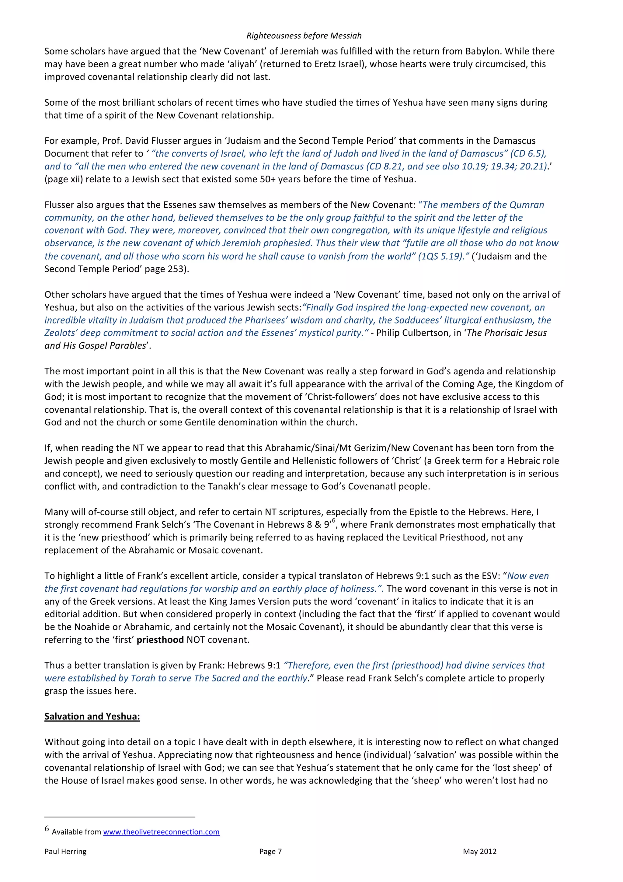 Righteousness	
  before	
  Messiah	
  
Some	
  scholars	
  have	
  argued	
  that	
  the	
  ‘New	
  Covenant’	
  of	
  Jeremiah	
  was	
  fulfilled	
  with	
  the	
  return	
  from	
  Babylon.	
  While	
  there	
  
may	
  have	
  been	
  a	
  great	
  number	
  who	
  made	
  ‘aliyah’	
  (returned	
  to	
  Eretz	
  Israel),	
  whose	
  hearts	
  were	
  truly	
  circumcised,	
  this	
  
improved	
  covenantal	
  relationship	
  clearly	
  did	
  not	
  last.	
  
	
  
Some	
  of	
  the	
  most	
  brilliant	
  scholars	
  of	
  recent	
  times	
  who	
  have	
  studied	
  the	
  times	
  of	
  Yeshua	
  have	
  seen	
  many	
  signs	
  during	
  
that	
  time	
  of	
  a	
  spirit	
  of	
  the	
  New	
  Covenant	
  relationship.	
  
	
  
For	
  example,	
  Prof.	
  David	
  Flusser	
  argues	
  in	
  ‘Judaism	
  and	
  the	
  Second	
  Temple	
  Period’	
  that	
  comments	
  in	
  the	
  Damascus	
  
Document	
  that	
  refer	
  to	
  ‘	
  “the	
  converts	
  of	
  Israel,	
  who	
  left	
  the	
  land	
  of	
  Judah	
  and	
  lived	
  in	
  the	
  land	
  of	
  Damascus”	
  (CD	
  6.5),	
  
and	
  to	
  “all	
  the	
  men	
  who	
  entered	
  the	
  new	
  covenant	
  in	
  the	
  land	
  of	
  Damascus	
  (CD	
  8.21,	
  and	
  see	
  also	
  10.19;	
  19.34;	
  20.21).’	
  
(page	
  xii)	
  relate	
  to	
  a	
  Jewish	
  sect	
  that	
  existed	
  some	
  50+	
  years	
  before	
  the	
  time	
  of	
  Yeshua.	
  
	
  
Flusser	
  also	
  argues	
  that	
  the	
  Essenes	
  saw	
  themselves	
  as	
  members	
  of	
  the	
  New	
  Covenant:	
  “The	
  members	
  of	
  the	
  Qumran	
  
community,	
  on	
  the	
  other	
  hand,	
  believed	
  themselves	
  to	
  be	
  the	
  only	
  group	
  faithful	
  to	
  the	
  spirit	
  and	
  the	
  letter	
  of	
  the	
  
covenant	
  with	
  God.	
  They	
  were,	
  moreover,	
  convinced	
  that	
  their	
  own	
  congregation,	
  with	
  its	
  unique	
  lifestyle	
  and	
  religious	
  
observance,	
  is	
  the	
  new	
  covenant	
  of	
  which	
  Jeremiah	
  prophesied.	
  Thus	
  their	
  view	
  that	
  “futile	
  are	
  all	
  those	
  who	
  do	
  not	
  know	
  
the	
  covenant,	
  and	
  all	
  those	
  who	
  scorn	
  his	
  word	
  he	
  shall	
  cause	
  to	
  vanish	
  from	
  the	
  world”	
  (1QS	
  5.19).”	
  (‘Judaism	
  and	
  the	
  
Second	
  Temple	
  Period’	
  page	
  253).	
  
	
  
Other	
  scholars	
  have	
  argued	
  that	
  the	
  times	
  of	
  Yeshua	
  were	
  indeed	
  a	
  ‘New	
  Covenant’	
  time,	
  based	
  not	
  only	
  on	
  the	
  arrival	
  of	
  
Yeshua,	
  but	
  also	
  on	
  the	
  activities	
  of	
  the	
  various	
  Jewish	
  sects:“Finally	
  God	
  inspired	
  the	
  long-­‐expected	
  new	
  covenant,	
  an	
  
incredible	
  vitality	
  in	
  Judaism	
  that	
  produced	
  the	
  Pharisees’	
  wisdom	
  and	
  charity,	
  the	
  Sadducees’	
  liturgical	
  enthusiasm,	
  the	
  
Zealots’	
  deep	
  commitment	
  to	
  social	
  action	
  and	
  the	
  Essenes’	
  mystical	
  purity.“	
  -­‐	
  Philip	
  Culbertson,	
  in	
  ‘The	
  Pharisaic	
  Jesus	
  
and	
  His	
  Gospel	
  Parables’.	
  	
  
	
  
The	
  most	
  important	
  point	
  in	
  all	
  this	
  is	
  that	
  the	
  New	
  Covenant	
  was	
  really	
  a	
  step	
  forward	
  in	
  God’s	
  agenda	
  and	
  relationship	
  
with	
  the	
  Jewish	
  people,	
  and	
  while	
  we	
  may	
  all	
  await	
  it’s	
  full	
  appearance	
  with	
  the	
  arrival	
  of	
  the	
  Coming	
  Age,	
  the	
  Kingdom	
  of	
  
God;	
  it	
  is	
  most	
  important	
  to	
  recognize	
  that	
  the	
  movement	
  of	
  ‘Christ-­‐followers’	
  does	
  not	
  have	
  exclusive	
  access	
  to	
  this	
  
covenantal	
  relationship.	
  That	
  is,	
  the	
  overall	
  context	
  of	
  this	
  covenantal	
  relationship	
  is	
  that	
  it	
  is	
  a	
  relationship	
  of	
  Israel	
  with	
  
God	
  and	
  not	
  the	
  church	
  or	
  some	
  Gentile	
  denomination	
  within	
  the	
  church.	
  	
  
	
  
If,	
  when	
  reading	
  the	
  NT	
  we	
  appear	
  to	
  read	
  that	
  this	
  Abrahamic/Sinai/Mt	
  Gerizim/New	
  Covenant	
  has	
  been	
  torn	
  from	
  the	
  
Jewish	
  people	
  and	
  given	
  exclusively	
  to	
  mostly	
  Gentile	
  and	
  Hellenistic	
  followers	
  of	
  ‘Christ’	
  (a	
  Greek	
  term	
  for	
  a	
  Hebraic	
  role	
  
and	
  concept),	
  we	
  need	
  to	
  seriously	
  question	
  our	
  reading	
  and	
  interpretation,	
  because	
  any	
  such	
  interpretation	
  is	
  in	
  serious	
  
conflict	
  with,	
  and	
  contradiction	
  to	
  the	
  Tanakh’s	
  clear	
  message	
  to	
  God’s	
  Covenanatl	
  people.	
  
	
  
Many	
  will	
  of-­‐course	
  still	
  object,	
  and	
  refer	
  to	
  certain	
  NT	
  scriptures,	
  especially	
  from	
  the	
  Epistle	
  to	
  the	
  Hebrews.	
  Here,	
  I	
  
                                                                                                              6
strongly	
  recommend	
  Frank	
  Selch’s	
  ‘The	
  Covenant	
  in	
  Hebrews	
  8	
  &	
  9’ ,	
  where	
  Frank	
  demonstrates	
  most	
  emphatically	
  that	
  
it	
  is	
  the	
  ‘new	
  priesthood’	
  which	
  is	
  primarily	
  being	
  referred	
  to	
  as	
  having	
  replaced	
  the	
  Levitical	
  Priesthood,	
  not	
  any	
  
replacement	
  of	
  the	
  Abrahamic	
  or	
  Mosaic	
  covenant.	
  
	
  
To	
  highlight	
  a	
  little	
  of	
  Frank’s	
  excellent	
  article,	
  consider	
  a	
  typical	
  translaton	
  of	
  Hebrews	
  9:1	
  such	
  as	
  the	
  ESV:	
  “Now	
  even	
  
the	
  first	
  covenant	
  had	
  regulations	
  for	
  worship	
  and	
  an	
  earthly	
  place	
  of	
  holiness.”.	
  The	
  word	
  covenant	
  in	
  this	
  verse	
  is	
  not	
  in	
  
any	
  of	
  the	
  Greek	
  versions.	
  At	
  least	
  the	
  King	
  James	
  Version	
  puts	
  the	
  word	
  ‘covenant’	
  in	
  italics	
  to	
  indicate	
  that	
  it	
  is	
  an	
  
editorial	
  addition.	
  But	
  when	
  considered	
  properly	
  in	
  context	
  (including	
  the	
  fact	
  that	
  the	
  ‘first’	
  if	
  applied	
  to	
  covenant	
  would	
  
be	
  the	
  Noahide	
  or	
  Abrahamic,	
  and	
  certainly	
  not	
  the	
  Mosaic	
  Covenant),	
  it	
  should	
  be	
  abundantly	
  clear	
  that	
  this	
  verse	
  is	
  
referring	
  to	
  the	
  ‘first’	
  priesthood	
  NOT	
  covenant.	
  
	
  
Thus	
  a	
  better	
  translation	
  is	
  given	
  by	
  Frank:	
  Hebrews	
  9:1	
  “Therefore,	
  even	
  the	
  first	
  (priesthood)	
  had	
  divine	
  services	
  that	
  
were	
  established	
  by	
  Torah	
  to	
  serve	
  The	
  Sacred	
  and	
  the	
  earthly.”	
  Please	
  read	
  Frank	
  Selch’s	
  complete	
  article	
  to	
  properly	
  
grasp	
  the	
  issues	
  here.	
  
	
  
Salvation	
  and	
  Yeshua:	
  
	
  
Without	
  going	
  into	
  detail	
  on	
  a	
  topic	
  I	
  have	
  dealt	
  with	
  in	
  depth	
  elsewhere,	
  it	
  is	
  interesting	
  now	
  to	
  reflect	
  on	
  what	
  changed	
  
with	
  the	
  arrival	
  of	
  Yeshua.	
  Appreciating	
  now	
  that	
  righteousness	
  and	
  hence	
  (individual)	
  ‘salvation’	
  was	
  possible	
  within	
  the	
  
covenantal	
  relationship	
  of	
  Israel	
  with	
  God;	
  we	
  can	
  see	
  that	
  Yeshua’s	
  statement	
  that	
  he	
  only	
  came	
  for	
  the	
  ‘lost	
  sheep’	
  of	
  
the	
  House	
  of	
  Israel	
  makes	
  good	
  sense.	
  In	
  other	
  words,	
  he	
  was	
  acknowledging	
  that	
  the	
  ‘sheep’	
  who	
  weren’t	
  lost	
  had	
  no	
  


	
  	
  	
  	
  	
  	
  	
  	
  	
  	
  	
  	
  	
  	
  	
  	
  	
  	
  	
  	
  	
  	
  	
  	
  	
  	
  	
  	
  	
  	
  	
  	
  	
  	
  	
  	
  	
  	
  	
  	
  	
  	
  	
  	
  	
  	
  	
  	
  	
  	
  	
  	
  	
  	
  	
  	
  
6	
  Available	
  from	
  www.theolivetreeconnection.com	
  	
  

Paul	
  Herring	
                                                                                                                                                                                                                      Page	
  7	
                          May	
  2012	
  
 
